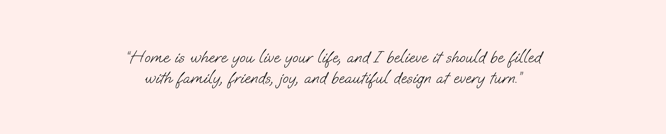 TEXT "Home is where you live your life, and I believe it should be filled with family, friends, joy and beautiful design at every turn."