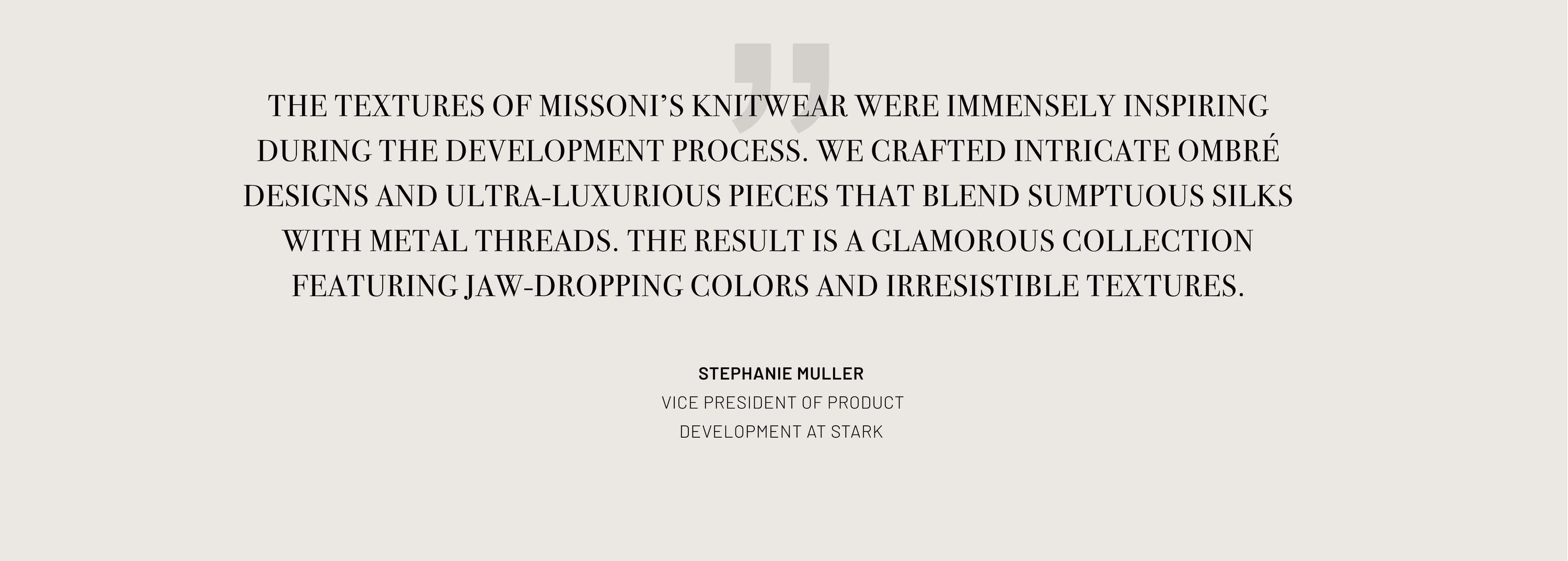 Text: The textures of Missoni's knitwear were immensely inspiring during the development process. We crafted intricate ombre designs and ultra-luxurious pieces that blend sumptuous silks with metal threads. The result is a glamorous collection featuring jaw-dropping colors and irresistible textures.
Quote attributed to Stephanie Muller - Vice President of Product Development at Stark