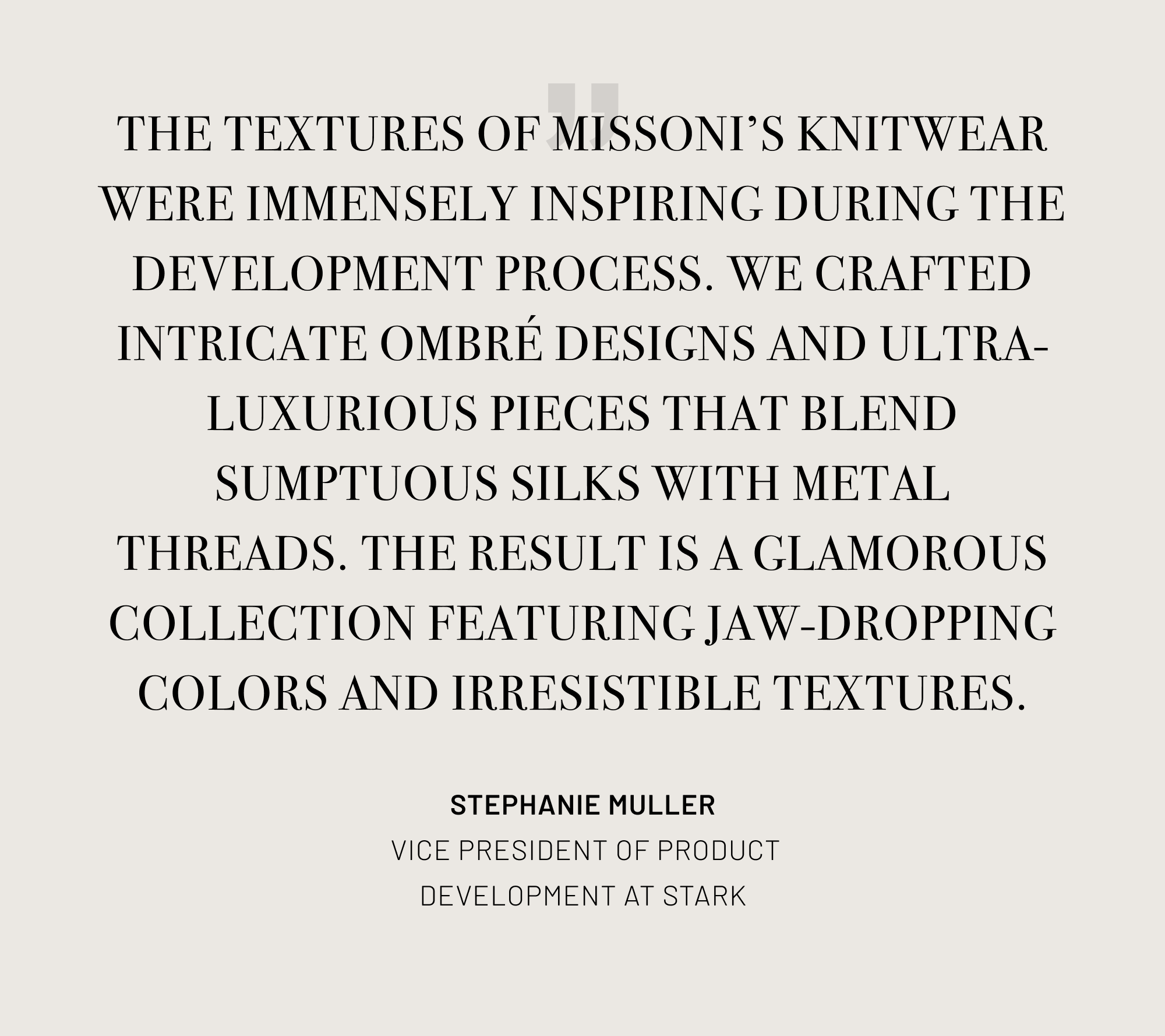 Text: The textures of Missoni's knitwear were immensely inspiring during the development process. We crafted intricate ombre designs and ultra-luxurious pieces that blend sumptuous silks with metal threads. The result is a glamorous collection featuring jaw-dropping colors and irresistible textures.
Quote attributed to Stephanie Muller - Vice President of Product Development at Stark